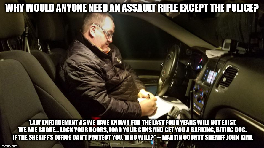 Why would anyone need an assault rifle | WHY WOULD ANYONE NEED AN ASSAULT RIFLE EXCEPT THE POLICE? “LAW ENFORCEMENT AS WE HAVE KNOWN FOR THE LAST FOUR YEARS WILL NOT EXIST. WE ARE BROKE… LOCK YOUR DOORS, LOAD YOUR GUNS AND GET YOU A BARKING, BITING DOG. IF THE SHERIFF’S OFFICE CAN’T PROTECT YOU, WHO WILL?” -- MARTIN COUNTY SHERIFF JOHN KIRK | image tagged in guns,assault rifle | made w/ Imgflip meme maker