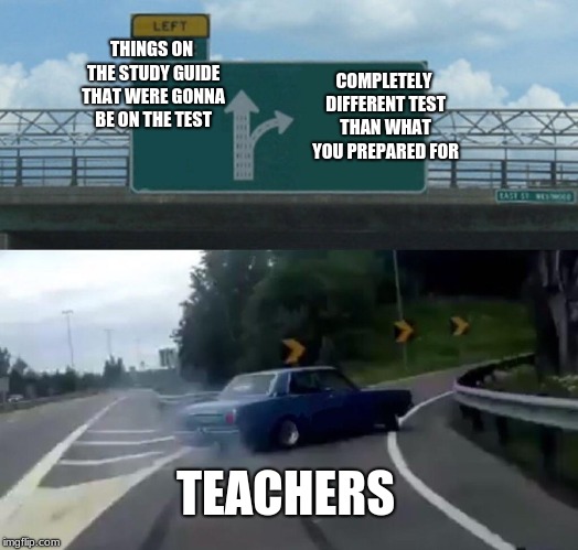 how many times.... | THINGS ON THE STUDY GUIDE THAT WERE GONNA BE ON THE TEST; COMPLETELY DIFFERENT TEST THAN WHAT YOU PREPARED FOR; TEACHERS | image tagged in memes,left exit 12 off ramp,school,teachers | made w/ Imgflip meme maker