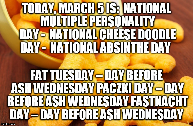Today is ... | TODAY, MARCH 5 IS:

NATIONAL MULTIPLE PERSONALITY DAY - 
NATIONAL CHEESE DOODLE DAY - 
NATIONAL ABSINTHE DAY; FAT TUESDAY – DAY BEFORE ASH WEDNESDAY
PACZKI DAY – DAY BEFORE ASH WEDNESDAY
FASTNACHT DAY – DAY BEFORE ASH WEDNESDAY | image tagged in cheese doodles,absinthe,fat tuesday,ash wednesday,fastnacht,today | made w/ Imgflip meme maker