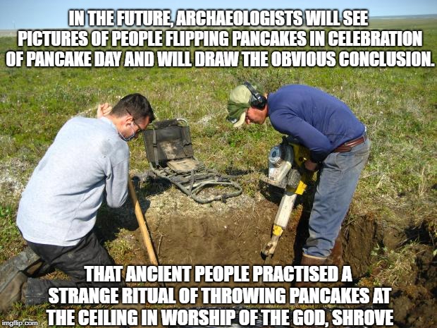 digging | IN THE FUTURE, ARCHAEOLOGISTS WILL SEE PICTURES OF PEOPLE FLIPPING PANCAKES IN CELEBRATION OF PANCAKE DAY AND WILL DRAW THE OBVIOUS CONCLUSION. THAT ANCIENT PEOPLE PRACTISED A STRANGE RITUAL OF THROWING PANCAKES AT THE CEILING IN WORSHIP OF THE GOD, SHROVE | image tagged in digging | made w/ Imgflip meme maker