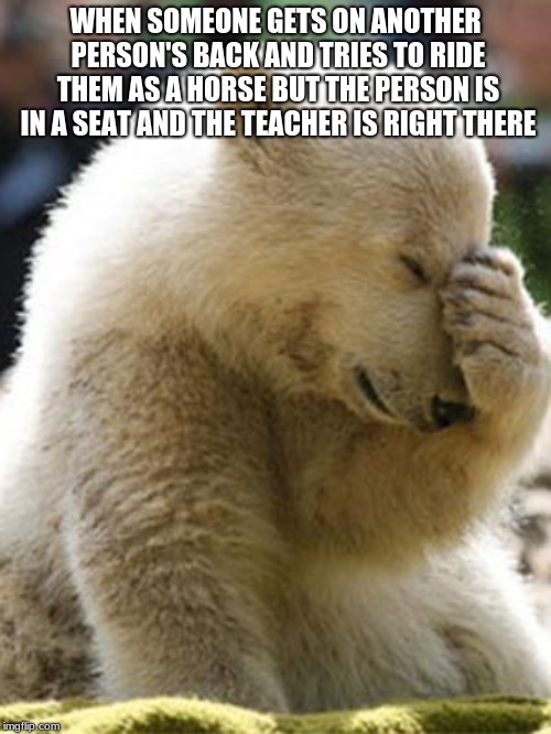 Facepalm Bear | WHEN SOMEONE GETS ON ANOTHER PERSON'S BACK AND TRIES TO RIDE THEM AS A HORSE BUT THE PERSON IS IN A SEAT AND THE TEACHER IS RIGHT THERE | image tagged in memes,facepalm bear | made w/ Imgflip meme maker