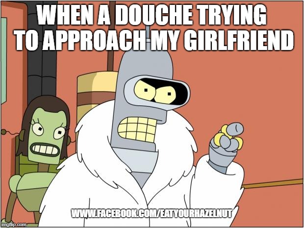 Bender Meme | WHEN A DOUCHE TRYING TO APPROACH MY GIRLFRIEND; WWW.FACEBOOK.COM/EATYOURHAZELNUT | image tagged in memes,bender | made w/ Imgflip meme maker