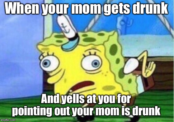 Mocking Spongebob Meme | When your mom gets drunk; And yells at you for pointing out your mom is drunk | image tagged in memes,mocking spongebob | made w/ Imgflip meme maker