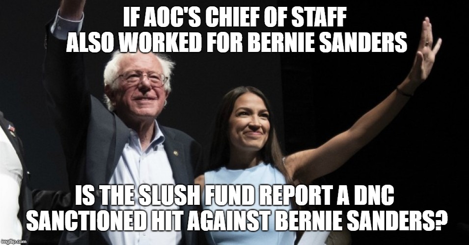 Are the DNC trying to cheat Bernie Sanders again? | IF AOC'S CHIEF OF STAFF ALSO WORKED FOR BERNIE SANDERS; IS THE SLUSH FUND REPORT A DNC SANCTIONED HIT AGAINST BERNIE SANDERS? | image tagged in alexandria ocasio-cortez,bernie sanders,2020 presidential candidate,dnc,democrats,democratic socialism | made w/ Imgflip meme maker