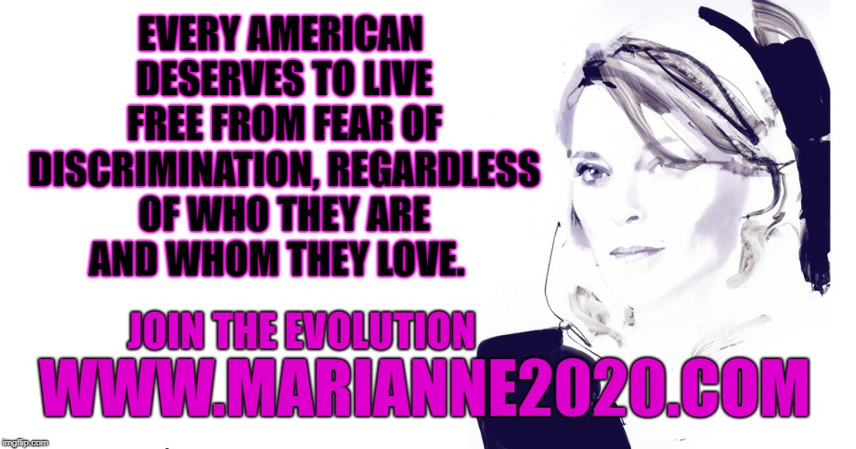 Marianne 2020 Equality to LOVE | EVERY AMERICAN DESERVES TO LIVE FREE FROM FEAR OF DISCRIMINATION, REGARDLESS OF WHO THEY ARE  AND WHOM THEY LOVE. JOIN THE EVOLUTION; WWW.MARIANNE2020.COM | image tagged in marianne 2020,politics,new thought | made w/ Imgflip meme maker
