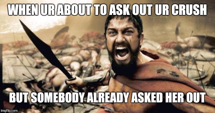 Sparta Leonidas Meme | WHEN UR ABOUT TO ASK OUT UR CRUSH; BUT SOMEBODY ALREADY ASKED HER OUT | image tagged in memes,sparta leonidas | made w/ Imgflip meme maker