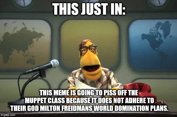 Muppet News Flash | THIS JUST IN: THIS MEME IS GOING TO PISS OFF THE MUPPET CLASS BECAUSE IT DOES NOT ADHERE TO THEIR GOD MILTON FREIDMANS WORLD DOMINATION PLAN | image tagged in muppet news flash | made w/ Imgflip meme maker