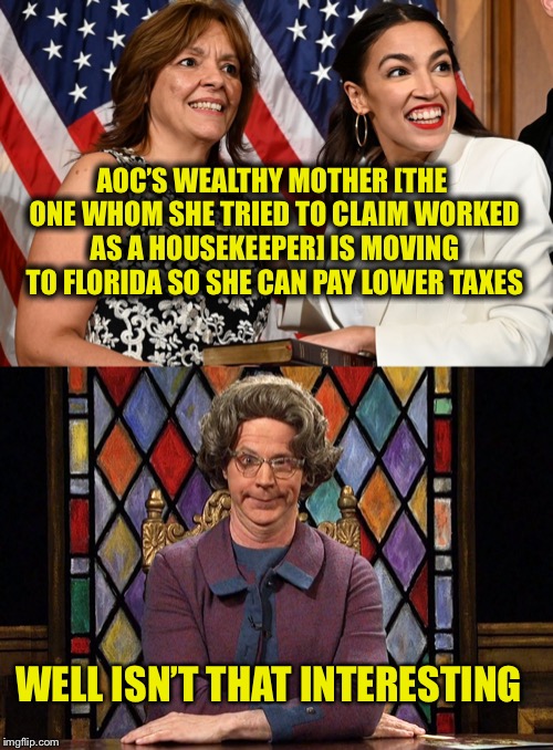 The liberal mantra: Do as I say, not as I do | AOC’S WEALTHY MOTHER [THE ONE WHOM SHE TRIED TO CLAIM WORKED AS A HOUSEKEEPER] IS MOVING TO FLORIDA SO SHE CAN PAY LOWER TAXES; WELL ISN’T THAT INTERESTING | image tagged in alexandria ocasio-cortez,crazy alexandria ocasio-cortez,liberal hypocrisy,liberal logic | made w/ Imgflip meme maker