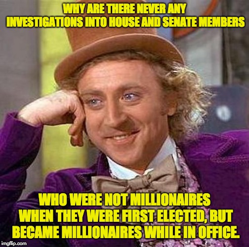Term after term, they all seem to get more affluent with each passing year.  | WHY ARE THERE NEVER ANY INVESTIGATIONS INTO HOUSE AND SENATE MEMBERS; WHO WERE NOT MILLIONAIRES WHEN THEY WERE FIRST ELECTED, BUT BECAME MILLIONAIRES WHILE IN OFFICE. | image tagged in memes,creepy condescending wonka | made w/ Imgflip meme maker
