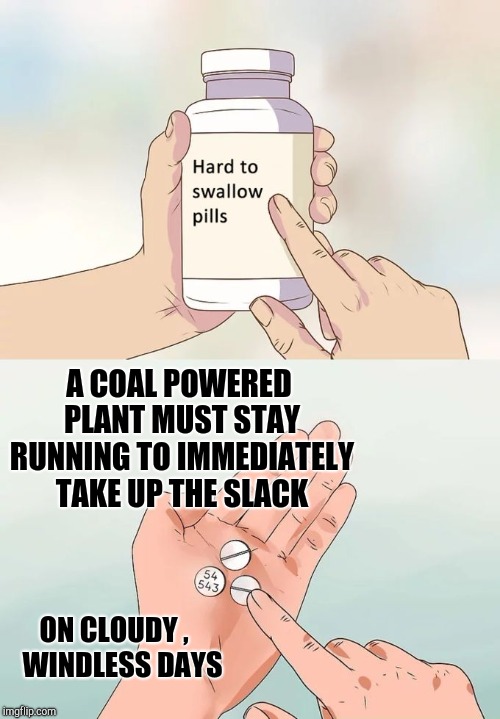 Hard To Swallow Pills Meme | A COAL POWERED PLANT MUST STAY RUNNING TO IMMEDIATELY TAKE UP THE SLACK ON CLOUDY , 
 WINDLESS DAYS | image tagged in memes,hard to swallow pills | made w/ Imgflip meme maker