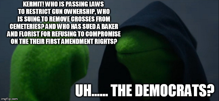 Evil Kermit Meme | KERMIT! WHO IS PASSING LAWS TO RESTRICT GUN OWNERSHIP, WHO IS SUING TO REMOVE CROSSES FROM CEMETERIES? AND WHO HAS SUED A BAKER AND FLORIST  | image tagged in memes,evil kermit | made w/ Imgflip meme maker