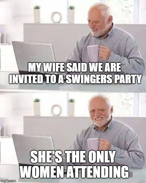 Hide the Pain Harold Meme | MY WIFE SAID WE ARE INVITED TO A SWINGERS PARTY; SHE'S THE ONLY WOMEN ATTENDING | image tagged in memes,hide the pain harold | made w/ Imgflip meme maker