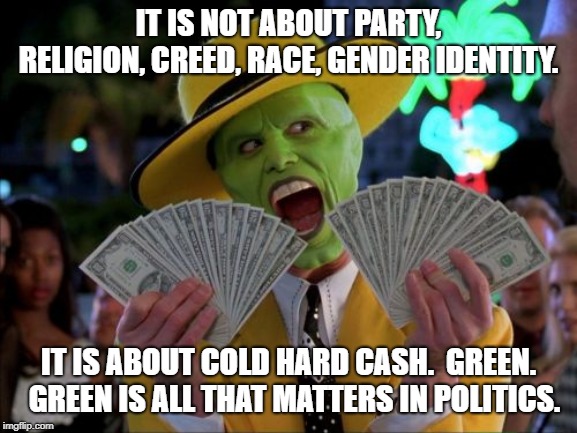 Money Money Meme | IT IS NOT ABOUT PARTY, RELIGION, CREED, RACE, GENDER IDENTITY. IT IS ABOUT COLD HARD CASH.  GREEN.  GREEN IS ALL THAT MATTERS IN POLITICS. | image tagged in memes,money money | made w/ Imgflip meme maker