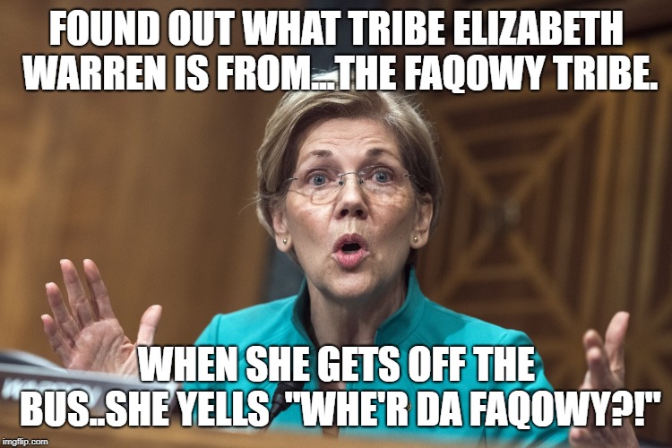 Politically Correct | FOUND OUT WHAT TRIBE ELIZABETH WARREN IS FROM...THE FAQOWY TRIBE. WHEN SHE GETS OFF THE BUS..SHE YELLS  "WHE'R DA FAQOWY?!" | image tagged in politics,funny meme,funny | made w/ Imgflip meme maker