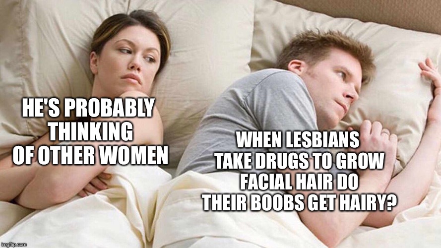 I Bet He's Thinking About Other Women Meme | WHEN LESBIANS TAKE DRUGS TO GROW FACIAL HAIR DO THEIR BOOBS GET HAIRY? HE'S PROBABLY THINKING OF OTHER WOMEN | image tagged in i bet he's thinking about other women | made w/ Imgflip meme maker