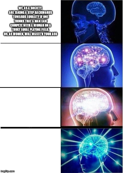Expanding Brain | WE, AS A SOCIETY, ARE TAKING A STEP BACKWARDS TOWARDS EQUALITY IF ONE THINKS THAT A MAN CAN COMPETE WITH A WOMAN ON A TRULY EQUAL PLAYING FIELD. US, AS WOMEN, WILL WASTE'R YOUR ASS | image tagged in memes,expanding brain | made w/ Imgflip meme maker
