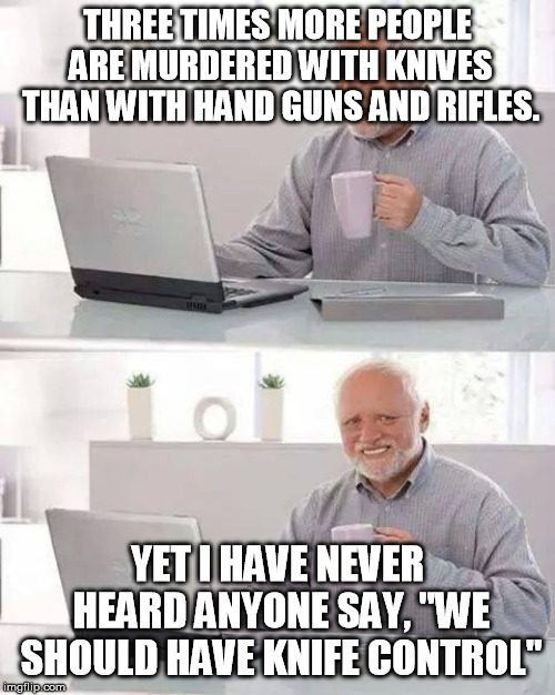 Hide the Pain Harold | THREE TIMES MORE PEOPLE ARE MURDERED WITH KNIVES THAN WITH HAND GUNS AND RIFLES. YET I HAVE NEVER HEARD ANYONE SAY, "WE SHOULD HAVE KNIFE CONTROL" | image tagged in memes,hide the pain harold | made w/ Imgflip meme maker