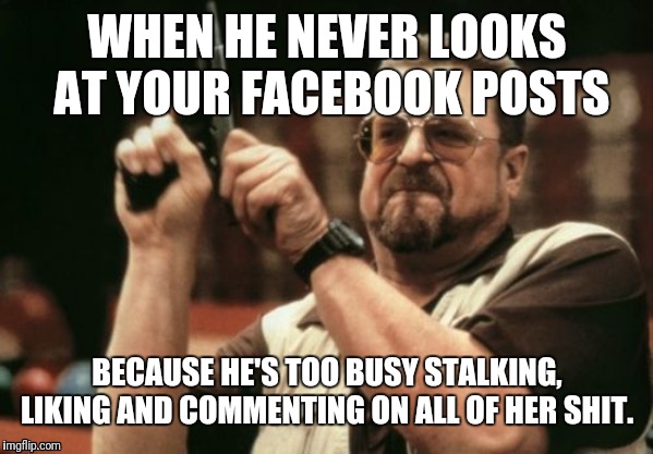 Am I The Only One Around Here Meme | WHEN HE NEVER LOOKS AT YOUR FACEBOOK POSTS; BECAUSE HE'S TOO BUSY STALKING, LIKING AND COMMENTING ON ALL OF HER SHIT. | image tagged in memes,am i the only one around here | made w/ Imgflip meme maker