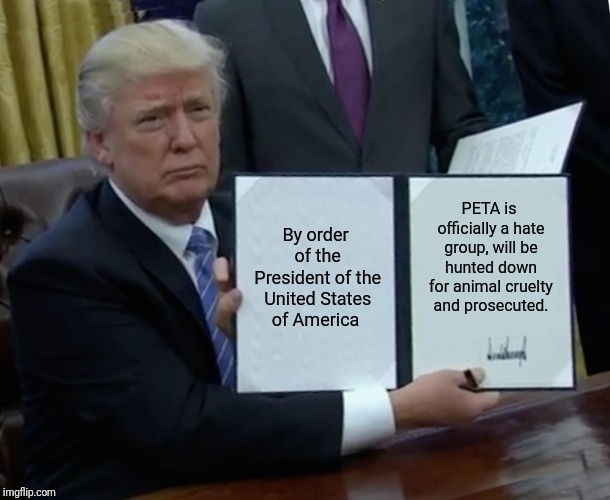 People, it's official. Trump has joined the campaign against PETA. | By order of the President of the United States of America; PETA is officially a hate group, will be hunted down for animal cruelty and prosecuted. | image tagged in memes,trump bill signing | made w/ Imgflip meme maker