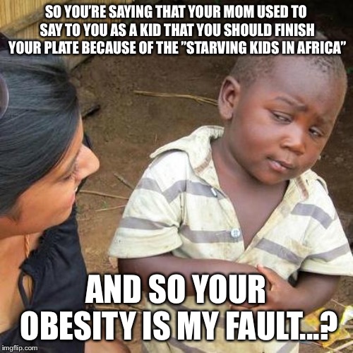 That’s what my mom used to say to me and now my BMI is way too high... | SO YOU’RE SAYING THAT YOUR MOM USED TO SAY TO YOU AS A KID THAT YOU SHOULD FINISH YOUR PLATE BECAUSE OF THE ”STARVING KIDS IN AFRICA”; AND SO YOUR OBESITY IS MY FAULT...? | image tagged in memes,third world skeptical kid | made w/ Imgflip meme maker