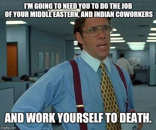 That Would Be Great Meme | I'M GOING TO NEED YOU TO DO THE JOB OF YOUR MIDDLE EASTERN, AND INDIAN COWORKERS; AND WORK YOURSELF TO DEATH. | image tagged in memes,that would be great | made w/ Imgflip meme maker