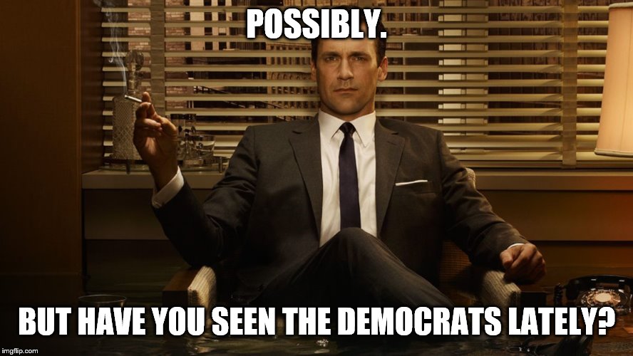 MadMen | POSSIBLY. BUT HAVE YOU SEEN THE DEMOCRATS LATELY? | image tagged in madmen | made w/ Imgflip meme maker