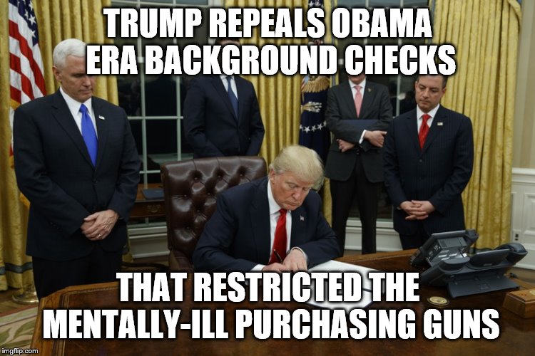 in his crusade to remove anything "obama" trump blunders into what can only be viewed as extremely irresponsible. | TRUMP REPEALS OBAMA ERA BACKGROUND CHECKS; THAT RESTRICTED THE MENTALLY-ILL PURCHASING GUNS | image tagged in trump signing an executive order | made w/ Imgflip meme maker