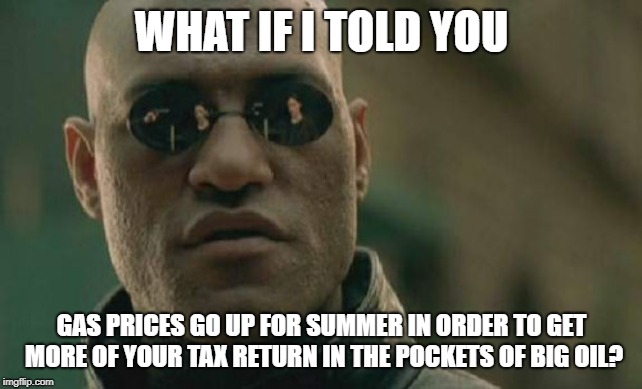 What if I told you gas prices go up to get your tax return? | WHAT IF I TOLD YOU; GAS PRICES GO UP FOR SUMMER IN ORDER TO GET MORE OF YOUR TAX RETURN IN THE POCKETS OF BIG OIL? | image tagged in memes,matrix morpheus,tax returns,big oil,gas,summer | made w/ Imgflip meme maker