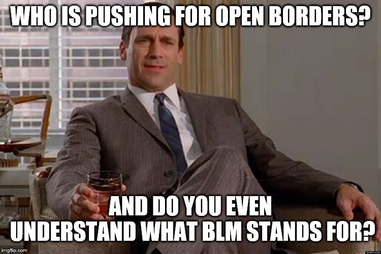 madmen | WHO IS PUSHING FOR OPEN BORDERS? AND DO YOU EVEN UNDERSTAND WHAT BLM STANDS FOR? | image tagged in madmen | made w/ Imgflip meme maker