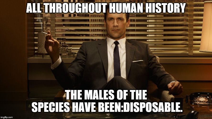 MadMen | ALL THROUGHOUT HUMAN HISTORY THE MALES OF THE SPECIES HAVE BEEN:DISPOSABLE. | image tagged in madmen | made w/ Imgflip meme maker