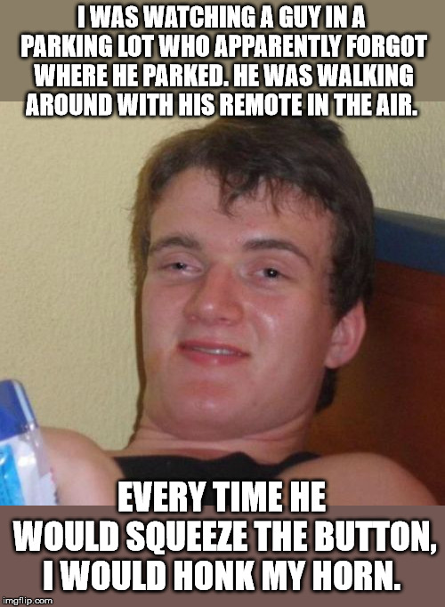 10 Guy Meme | I WAS WATCHING A GUY IN A PARKING LOT WHO APPARENTLY FORGOT WHERE HE PARKED. HE WAS WALKING AROUND WITH HIS REMOTE IN THE AIR. EVERY TIME HE WOULD SQUEEZE THE BUTTON, I WOULD HONK MY HORN. | image tagged in memes,10 guy | made w/ Imgflip meme maker