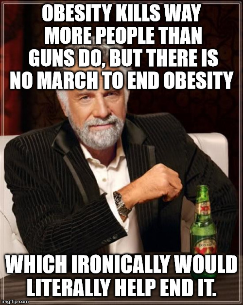The Most Interesting Man In The World Meme | OBESITY KILLS WAY MORE PEOPLE THAN GUNS DO, BUT THERE IS NO MARCH TO END OBESITY; WHICH IRONICALLY WOULD LITERALLY HELP END IT. | image tagged in memes,the most interesting man in the world | made w/ Imgflip meme maker