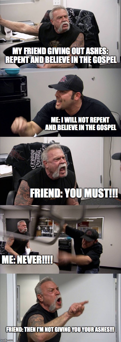 This literally just happened I'm wheezing!!! .... Damn it they gave me ashes... -_- | MY FRIEND GIVING OUT ASHES: REPENT AND BELIEVE IN THE GOSPEL; ME: I WILL NOT REPENT AND BELIEVE IN THE GOSPEL; FRIEND: YOU MUST!!! ME: NEVER!!!! FRIEND: THEN I'M NOT GIVING YOU YOUR ASHES!!! | image tagged in memes,american chopper argument,ash wednesday,repent and believe in the never,catholicism | made w/ Imgflip meme maker