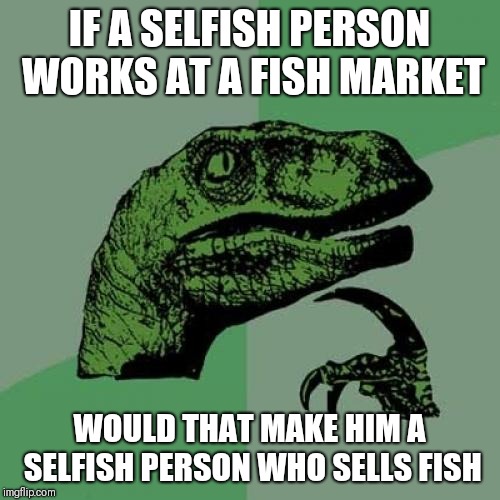 Philosoraptor Meme | IF A SELFISH PERSON WORKS AT A FISH MARKET; WOULD THAT MAKE HIM A SELFISH PERSON WHO SELLS FISH | image tagged in memes,philosoraptor | made w/ Imgflip meme maker