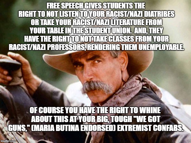 Sam Elliott Cowboy | FREE SPEECH GIVES STUDENTS THE RIGHT TO NOT LISTEN TO YOUR RACIST/NAZI DIATRIBES OR TAKE YOUR RACIST/NAZI LITERATURE FROM YOUR TABLE IN THE STUDENT UNION.  AND, THEY HAVE THE RIGHT TO NOT TAKE CLASSES FROM YOUR RACIST/NAZI PROFESSORS, RENDERING THEM UNEMPLOYABLE. OF COURSE YOU HAVE THE RIGHT TO WHINE ABOUT THIS AT YOUR BIG, TOUGH "WE GOT GUNS," (MARIA BUTINA ENDORSED) EXTREMIST CONFABS. | image tagged in sam elliott cowboy | made w/ Imgflip meme maker