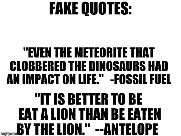 Fake quotes | FAKE QUOTES:; "EVEN THE METEORITE THAT CLOBBERED THE DINOSAURS HAD AN IMPACT ON LIFE." 

-FOSSIL FUEL; "IT IS BETTER TO BE EAT A LION THAN BE EATEN BY THE LION."

--ANTELOPE | image tagged in funny memes,fake news,memes | made w/ Imgflip meme maker