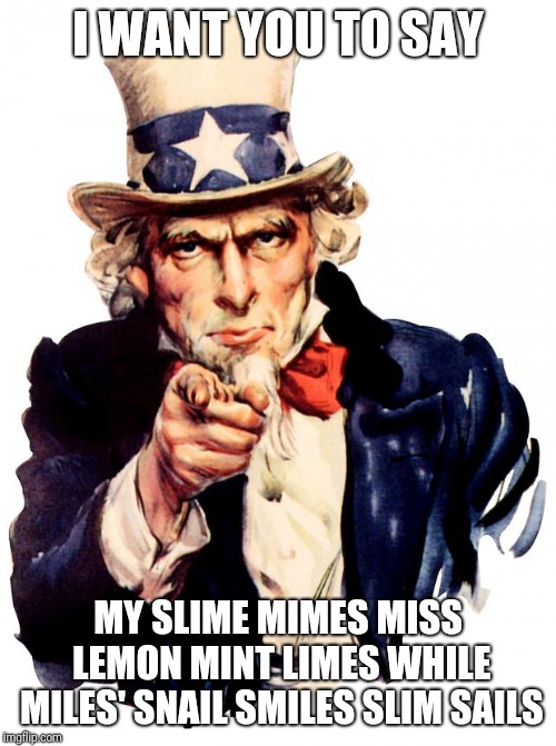 Uncle Sam | I WANT YOU TO SAY; MY SLIME MIMES MISS LEMON MINT LIMES WHILE MILES' SNAIL SMILES SLIM SAILS | image tagged in memes,uncle sam | made w/ Imgflip meme maker