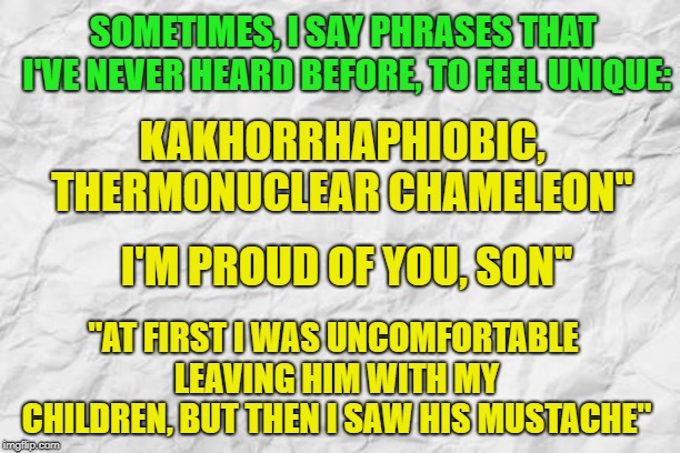 your  move, MnMinPhx | SOMETIMES, I SAY PHRASES THAT I'VE NEVER HEARD BEFORE, TO FEEL UNIQUE:; KAKHORRHAPHIOBIC, THERMONUCLEAR CHAMELEON''; I'M PROUD OF YOU, SON''; ''AT FIRST I WAS UNCOMFORTABLE LEAVING HIM WITH MY CHILDREN, BUT THEN I SAW HIS MUSTACHE'' | image tagged in dank memes,pedophile,memes,dissapointed | made w/ Imgflip meme maker