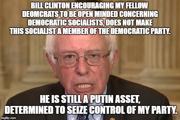 Bernie Sanders | BILL CLINTON ENCOURAGING MY FELLOW DEOMCRATS TO BE OPEN MINDED CONCERNING DEMOCRATIC SOCIALISTS, DOES NOT MAKE THIS SOCIALIST A MEMBER OF THE DEMOCRATIC PARTY. HE IS STILL A PUTIN ASSET, DETERMINED TO SEIZE CONTROL OF MY PARTY. | image tagged in bernie sanders | made w/ Imgflip meme maker