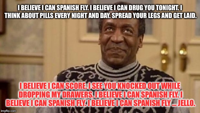 Bill Cosby - I Believe I Can Spanish Fly | I BELIEVE I CAN SPANISH FLY.
I BELIEVE I CAN DRUG YOU TONIGHT.
I THINK ABOUT PILLS EVERY NIGHT AND DAY. SPREAD YOUR LEGS AND GET LAID. I BELIEVE I CAN SCORE. I SEE YOU KNOCKED OUT WHILE DROPPING MY DRAWERS. I BELIEVE I CAN SPANISH FLY. I BELIEVE I CAN SPANISH FLY. I BELIEVE I CAN SPANISH FLY ... JELLO. | image tagged in bill cosby,memes,r kelly,song lyrics,fly,pills | made w/ Imgflip meme maker