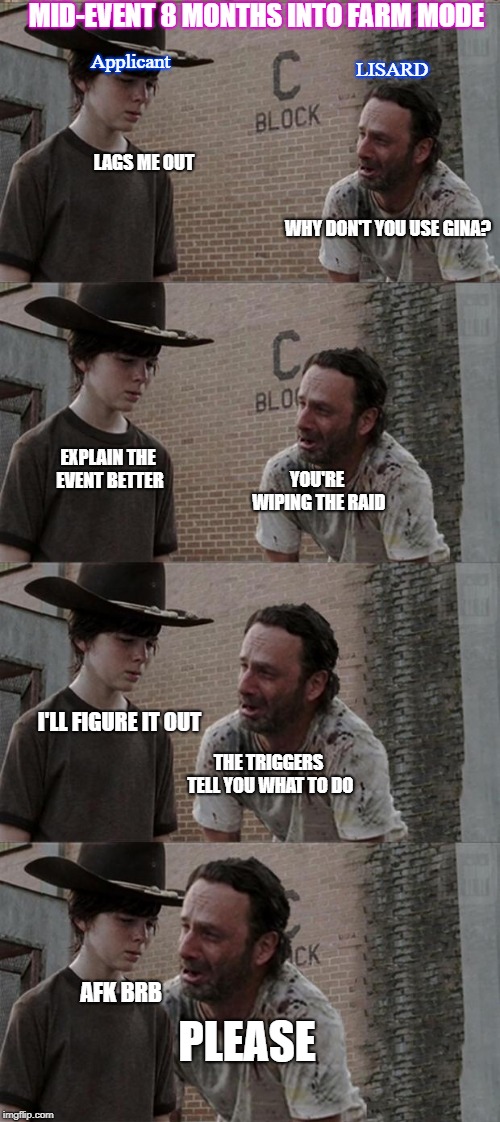 Rick and Carl Long Meme | MID-EVENT 8 MONTHS INTO FARM MODE; LISARD; Applicant; LAGS ME OUT; WHY DON'T YOU USE GINA? EXPLAIN THE EVENT BETTER; YOU'RE WIPING THE RAID; I'LL FIGURE IT OUT; THE TRIGGERS TELL YOU WHAT TO DO; AFK BRB; PLEASE | image tagged in memes,rick and carl long | made w/ Imgflip meme maker