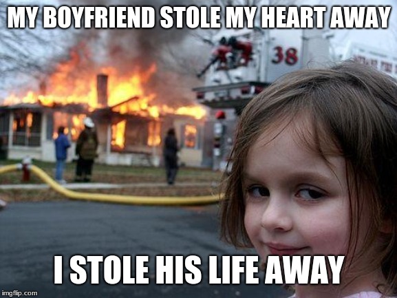 Disaster Girl Meme | MY BOYFRIEND STOLE MY HEART AWAY; I STOLE HIS LIFE AWAY | image tagged in memes,disaster girl | made w/ Imgflip meme maker