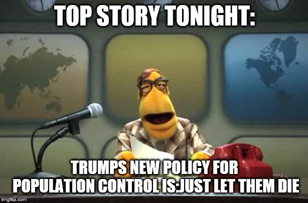 Muppet News Flash | TOP STORY TONIGHT: TRUMPS NEW POLICY FOR POPULATION CONTROL IS:JUST LET THEM DIE | image tagged in muppet news flash | made w/ Imgflip meme maker