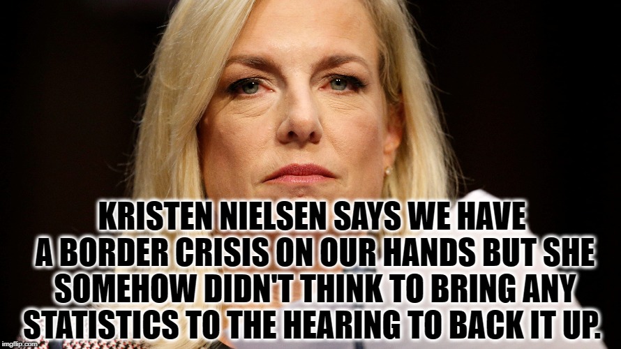 Kristen Nielsen Sucks | KRISTEN NIELSEN SAYS WE HAVE A BORDER CRISIS ON OUR HANDS BUT SHE SOMEHOW DIDN'T THINK TO BRING ANY STATISTICS TO THE HEARING TO BACK IT UP. | image tagged in nielsen,border,statistics,liar,trump,impeach | made w/ Imgflip meme maker