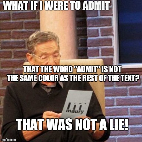 Maury Lie Detector | WHAT IF I WERE TO; ADMIT; THAT THE WORD "ADMIT" IS NOT THE SAME COLOR AS THE REST OF THE TEXT? THAT WAS NOT A LIE! | image tagged in memes,maury lie detector | made w/ Imgflip meme maker