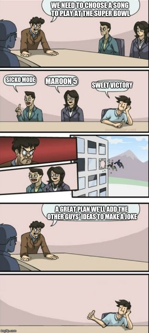Boardroom Meeting Sugg 2 | WE NEED TO CHOOSE A SONG TO PLAY AT THE SUPER BOWL A GREAT PLAN WE'LL ADD THE OTHER GUYS' IDEAS TO MAKE A JOKE SICKO MODE MAROON 5 SWEET VIC | image tagged in boardroom meeting sugg 2 | made w/ Imgflip meme maker