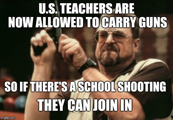 Am I The Only One Around Here Meme | U.S. TEACHERS ARE NOW ALLOWED TO CARRY GUNS; SO IF THERE'S A SCHOOL SHOOTING; THEY CAN JOIN IN | image tagged in memes,am i the only one around here | made w/ Imgflip meme maker
