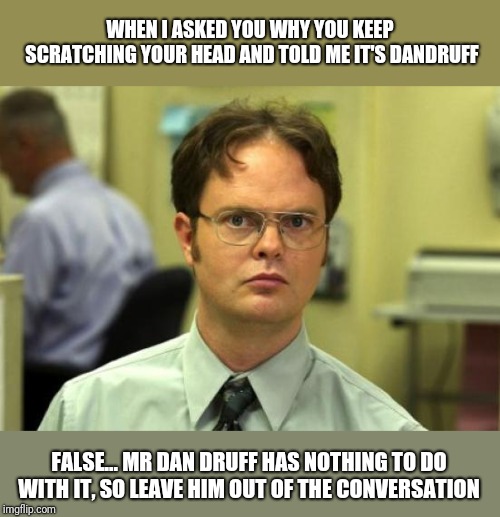 Dwight Schrute Meme | WHEN I ASKED YOU WHY YOU KEEP SCRATCHING YOUR HEAD AND TOLD ME IT'S DANDRUFF; FALSE... MR DAN DRUFF HAS NOTHING TO DO WITH IT, SO LEAVE HIM OUT OF THE CONVERSATION | image tagged in memes,dwight schrute | made w/ Imgflip meme maker