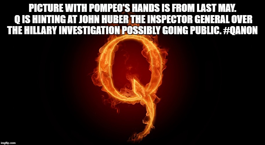 QANON | PICTURE WITH POMPEO'S HANDS IS FROM LAST MAY. Q IS HINTING AT JOHN HUBER THE INSPECTOR GENERAL OVER THE HILLARY INVESTIGATION POSSIBLY GOING PUBLIC. #QANON | image tagged in qanon | made w/ Imgflip meme maker