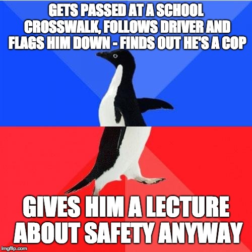 Socially Awkward Awesome Penguin | GETS PASSED AT A SCHOOL CROSSWALK, FOLLOWS DRIVER AND FLAGS HIM DOWN - FINDS OUT HE'S A COP; GIVES HIM A LECTURE ABOUT SAFETY ANYWAY | image tagged in memes,socially awkward awesome penguin,AdviceAnimals | made w/ Imgflip meme maker